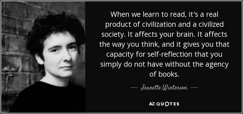 When we learn to read, it's a real product of civilization and a civilized society. It affects your brain. It affects the way you think, and it gives you that capacity for self-reflection that you simply do not have without the agency of books. - Jeanette Winterson