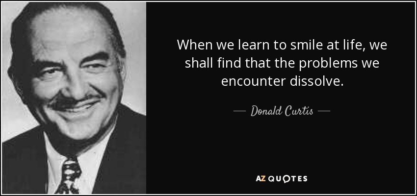 When we learn to smile at life, we shall find that the problems we encounter dissolve. - Donald Curtis