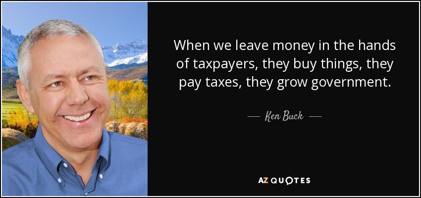 When we leave money in the hands of taxpayers, they buy things, they pay taxes, they grow government. - Ken Buck