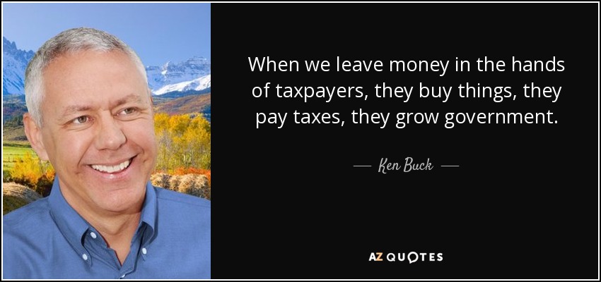 When we leave money in the hands of taxpayers, they buy things, they pay taxes, they grow government. - Ken Buck