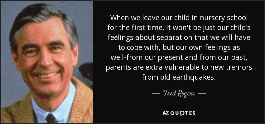 When we leave our child in nursery school for the first time, it won't be just our child's feelings about separation that we will have to cope with, but our own feelings as well-from our present and from our past, parents are extra vulnerable to new tremors from old earthquakes. - Fred Rogers