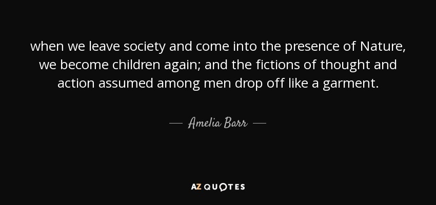 when we leave society and come into the presence of Nature, we become children again; and the fictions of thought and action assumed among men drop off like a garment. - Amelia Barr