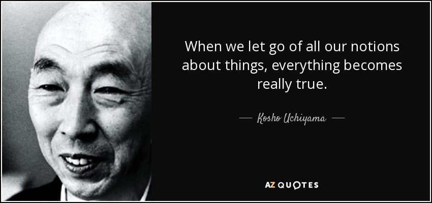 When we let go of all our notions about things, everything becomes really true. - Kosho Uchiyama