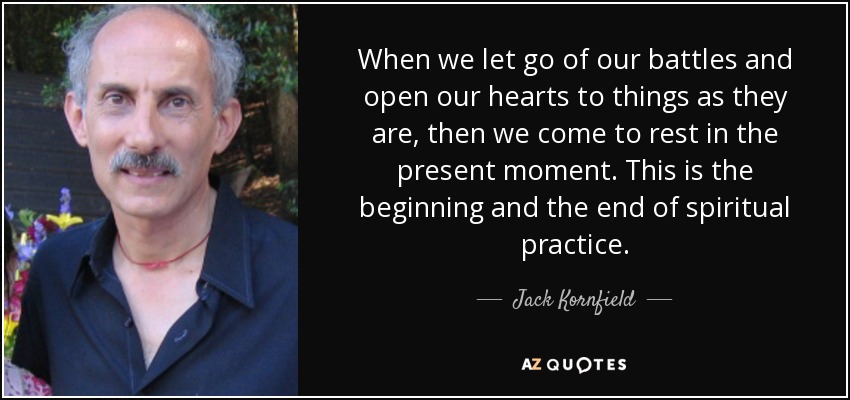 When we let go of our battles and open our hearts to things as they are, then we come to rest in the present moment. This is the beginning and the end of spiritual practice. - Jack Kornfield