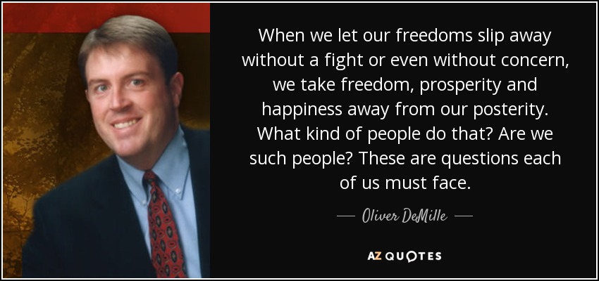 When we let our freedoms slip away without a fight or even without concern, we take freedom, prosperity and happiness away from our posterity. What kind of people do that? Are we such people? These are questions each of us must face. - Oliver DeMille