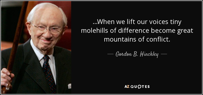 ...When we lift our voices tiny molehills of difference become great mountains of conflict. - Gordon B. Hinckley