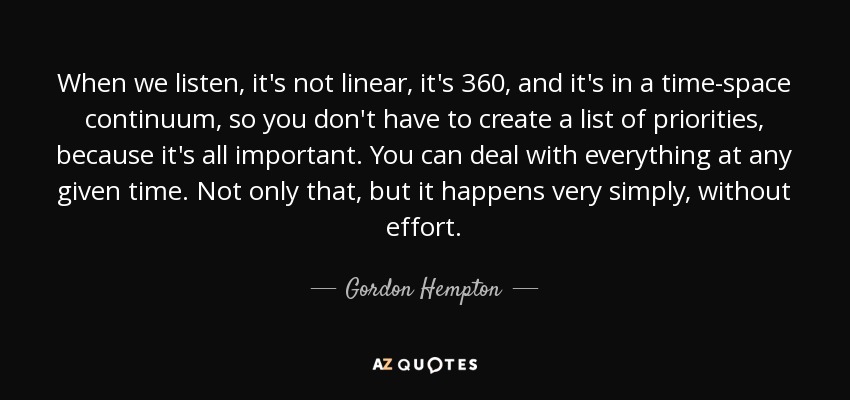 When we listen, it's not linear, it's 360, and it's in a time-space continuum, so you don't have to create a list of priorities, because it's all important. You can deal with everything at any given time. Not only that, but it happens very simply, without effort. - Gordon Hempton