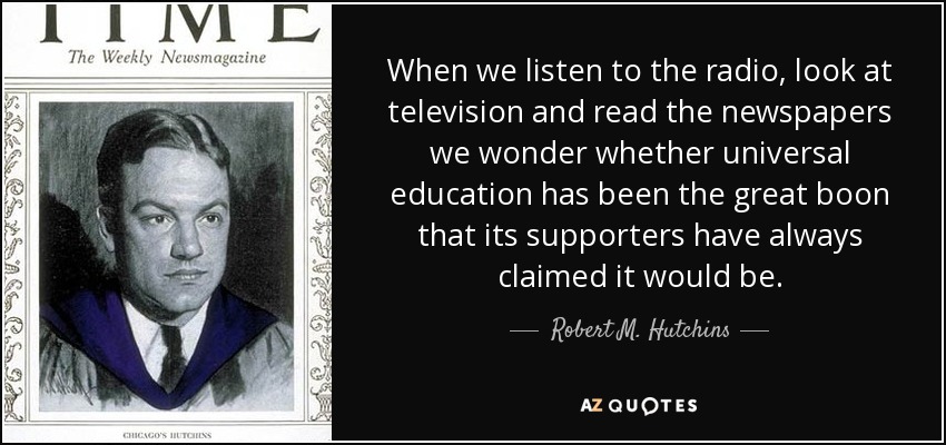 When we listen to the radio, look at television and read the newspapers we wonder whether universal education has been the great boon that its supporters have always claimed it would be. - Robert M. Hutchins
