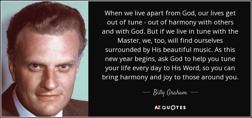 When we live apart from God, our lives get out of tune - out of harmony with others and with God. But if we live in tune with the Master, we, too, will find ourselves surrounded by His beautiful music. As this new year begins, ask God to help you tune your life every day to His Word, so you can bring harmony and joy to those around you. - Billy Graham