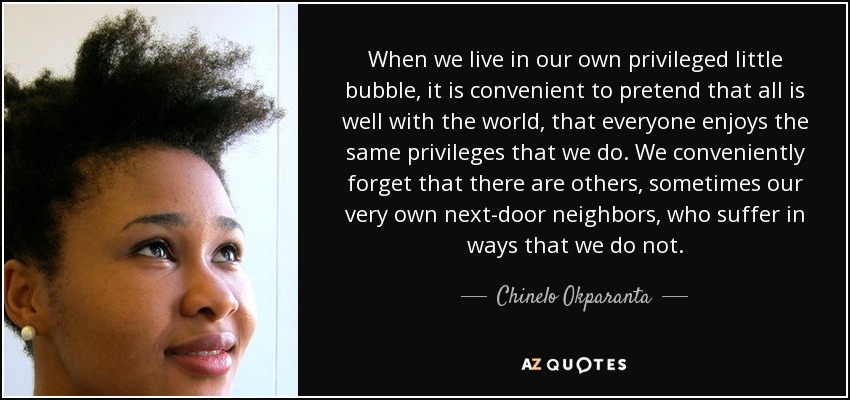 When we live in our own privileged little bubble, it is convenient to pretend that all is well with the world, that everyone enjoys the same privileges that we do. We conveniently forget that there are others, sometimes our very own next-door neighbors, who suffer in ways that we do not. - Chinelo Okparanta