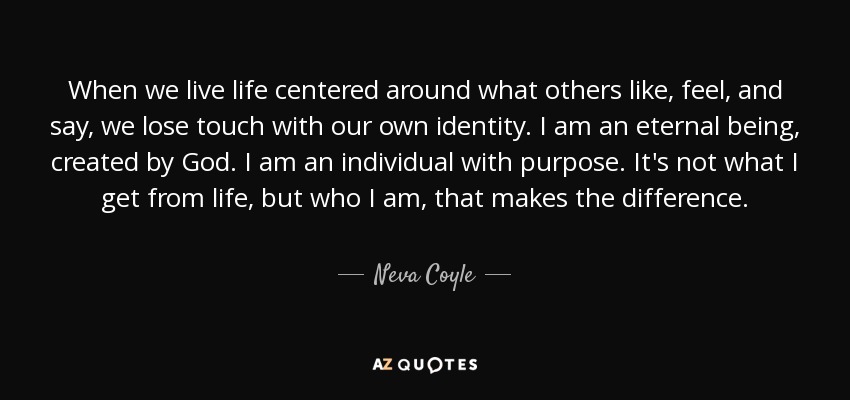 When we live life centered around what others like, feel, and say, we lose touch with our own identity. I am an eternal being, created by God. I am an individual with purpose. It's not what I get from life, but who I am, that makes the difference. - Neva Coyle