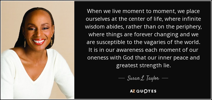 When we live moment to moment, we place ourselves at the center of life, where infinite wisdom abides, rather than on the periphery, where things are forever changing and we are susceptible to the vagaries of the world. It is in our awareness each moment of our oneness with God that our inner peace and greatest strength lie. - Susan L. Taylor