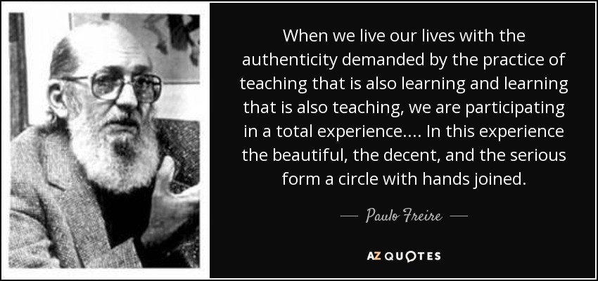When we live our lives with the authenticity demanded by the practice of teaching that is also learning and learning that is also teaching, we are participating in a total experience.... In this experience the beautiful, the decent, and the serious form a circle with hands joined. - Paulo Freire