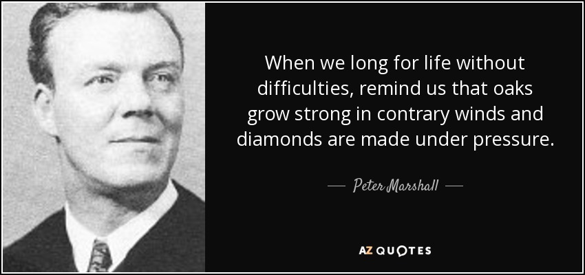 When we long for life without difficulties, remind us that oaks grow strong in contrary winds and diamonds are made under pressure. - Peter Marshall
