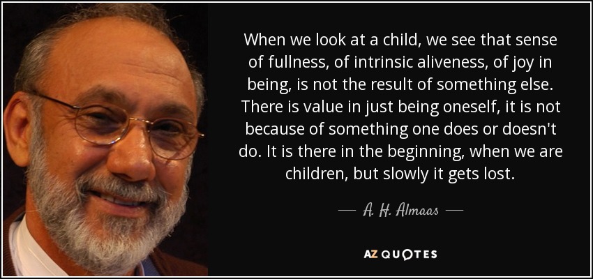 When we look at a child, we see that sense of fullness, of intrinsic aliveness, of joy in being, is not the result of something else. There is value in just being oneself, it is not because of something one does or doesn't do. It is there in the beginning, when we are children, but slowly it gets lost. - A. H. Almaas