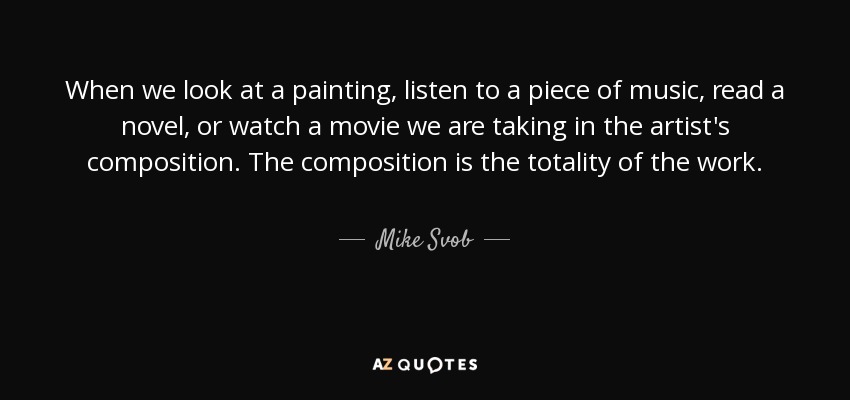 When we look at a painting, listen to a piece of music, read a novel, or watch a movie we are taking in the artist's composition. The composition is the totality of the work. - Mike Svob