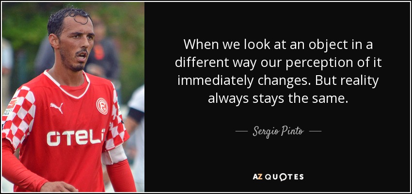 When we look at an object in a different way our perception of it immediately changes. But reality always stays the same. - Sergio Pinto