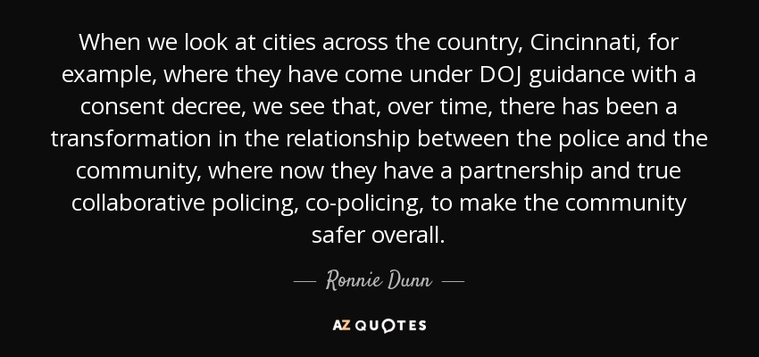 When we look at cities across the country, Cincinnati, for example, where they have come under DOJ guidance with a consent decree, we see that, over time, there has been a transformation in the relationship between the police and the community, where now they have a partnership and true collaborative policing, co-policing, to make the community safer overall. - Ronnie Dunn