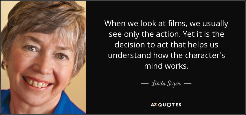 When we look at films, we usually see only the action. Yet it is the decision to act that helps us understand how the character's mind works. - Linda Seger
