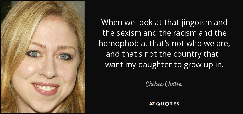 When we look at that jingoism and the sexism and the racism and the homophobia, that's not who we are, and that's not the country that I want my daughter to grow up in. - Chelsea Clinton