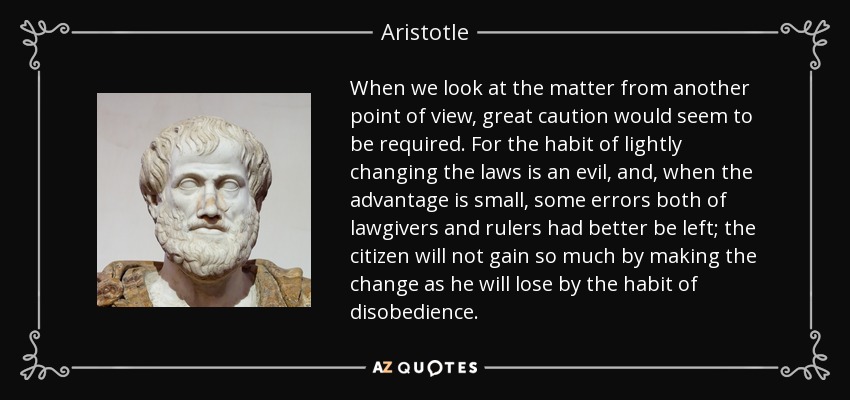 When we look at the matter from another point of view, great caution would seem to be required. For the habit of lightly changing the laws is an evil, and, when the advantage is small, some errors both of lawgivers and rulers had better be left; the citizen will not gain so much by making the change as he will lose by the habit of disobedience. - Aristotle