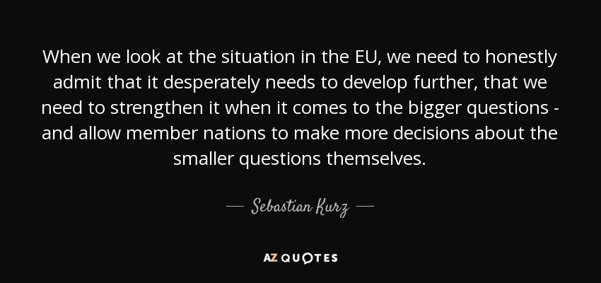When we look at the situation in the EU, we need to honestly admit that it desperately needs to develop further, that we need to strengthen it when it comes to the bigger questions - and allow member nations to make more decisions about the smaller questions themselves. - Sebastian Kurz
