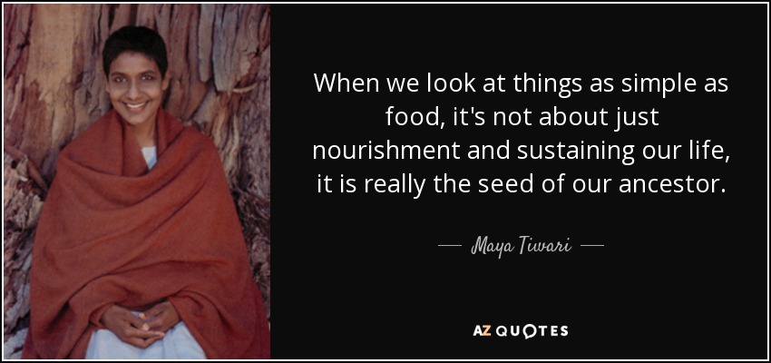 When we look at things as simple as food, it's not about just nourishment and sustaining our life, it is really the seed of our ancestor. - Maya Tiwari