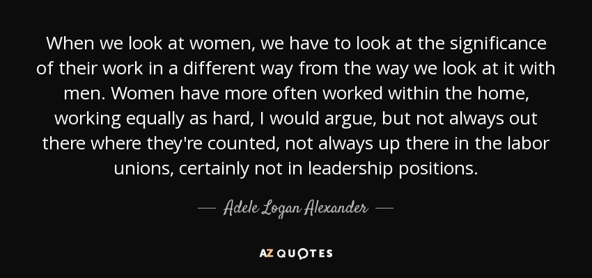 When we look at women, we have to look at the significance of their work in a different way from the way we look at it with men. Women have more often worked within the home, working equally as hard, I would argue, but not always out there where they're counted, not always up there in the labor unions, certainly not in leadership positions. - Adele Logan Alexander