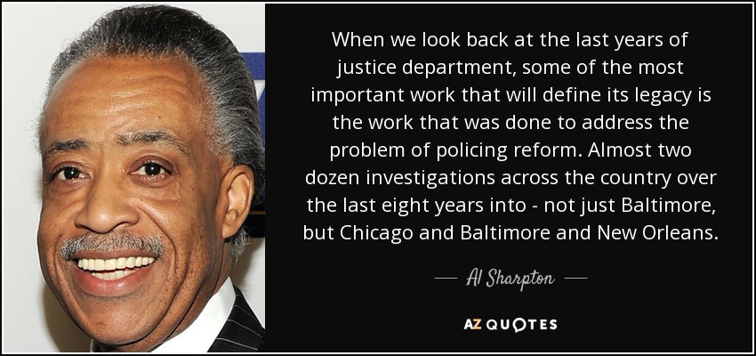 When we look back at the last years of justice department, some of the most important work that will define its legacy is the work that was done to address the problem of policing reform. Almost two dozen investigations across the country over the last eight years into - not just Baltimore, but Chicago and Baltimore and New Orleans. - Al Sharpton