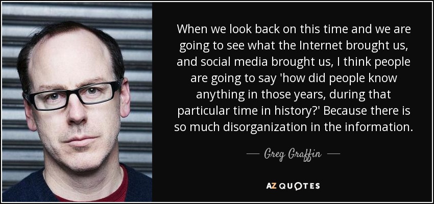 When we look back on this time and we are going to see what the Internet brought us, and social media brought us, I think people are going to say 'how did people know anything in those years, during that particular time in history?' Because there is so much disorganization in the information. - Greg Graffin