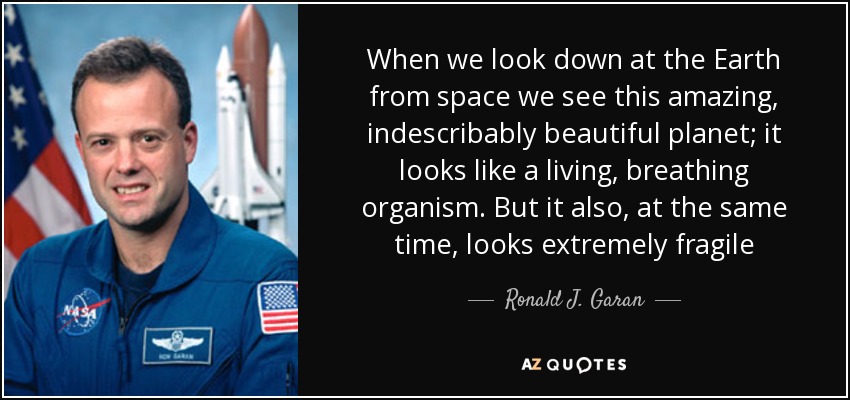 When we look down at the Earth from space we see this amazing, indescribably beautiful planet; it looks like a living, breathing organism. But it also, at the same time, looks extremely fragile - Ronald J. Garan, Jr.