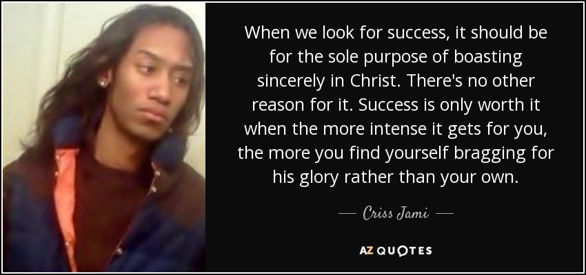 When we look for success, it should be for the sole purpose of boasting sincerely in Christ. There's no other reason for it. Success is only worth it when the more intense it gets for you, the more you find yourself bragging for his glory rather than your own. - Criss Jami