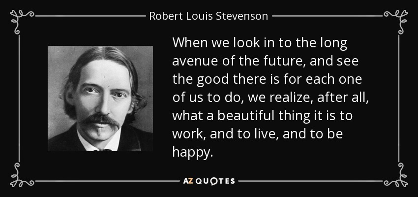 When we look in to the long avenue of the future, and see the good there is for each one of us to do, we realize, after all, what a beautiful thing it is to work, and to live, and to be happy. - Robert Louis Stevenson