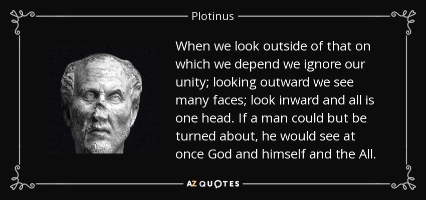 When we look outside of that on which we depend we ignore our unity; looking outward we see many faces; look inward and all is one head. If a man could but be turned about, he would see at once God and himself and the All. - Plotinus