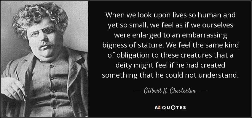 When we look upon lives so human and yet so small, we feel as if we ourselves were enlarged to an embarrassing bigness of stature. We feel the same kind of obligation to these creatures that a deity might feel if he had created something that he could not understand. - Gilbert K. Chesterton