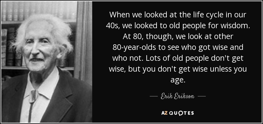 When we looked at the life cycle in our 40s, we looked to old people for wisdom. At 80, though, we look at other 80-year-olds to see who got wise and who not. Lots of old people don't get wise, but you don't get wise unless you age. - Erik Erikson