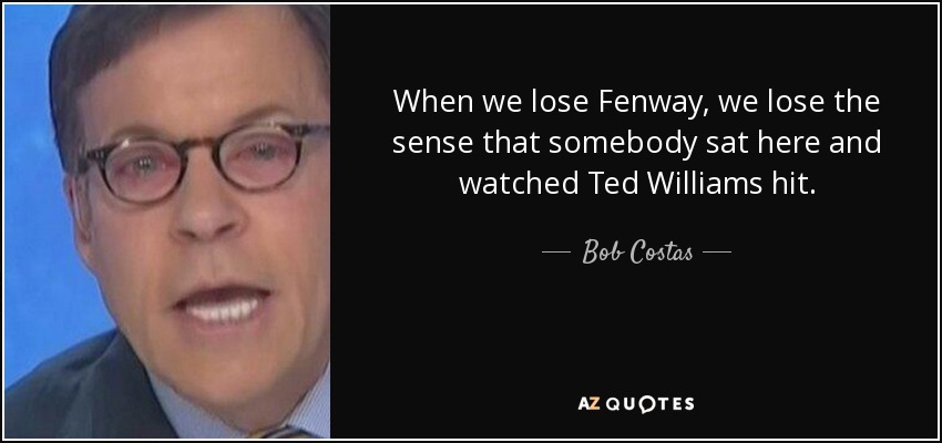 When we lose Fenway, we lose the sense that somebody sat here and watched Ted Williams hit. - Bob Costas