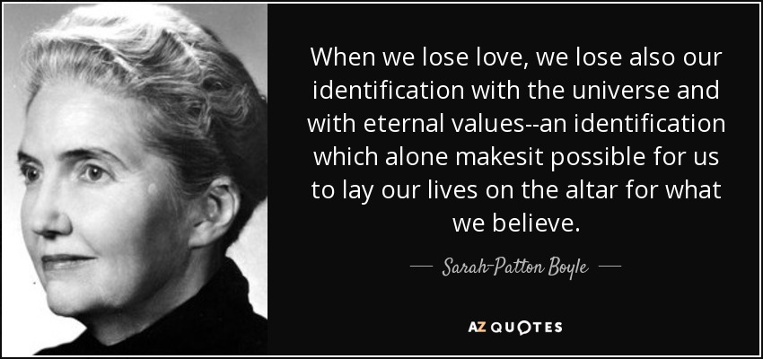 When we lose love, we lose also our identification with the universe and with eternal values--an identification which alone makesit possible for us to lay our lives on the altar for what we believe. - Sarah-Patton Boyle