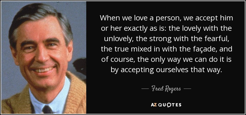 When we love a person, we accept him or her exactly as is: the lovely with the unlovely, the strong with the fearful, the true mixed in with the façade, and of course, the only way we can do it is by accepting ourselves that way. - Fred Rogers