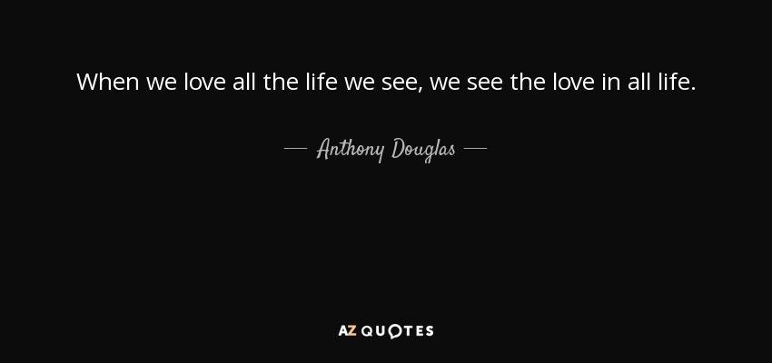 When we love all the life we see, we see the love in all life. - Anthony Douglas