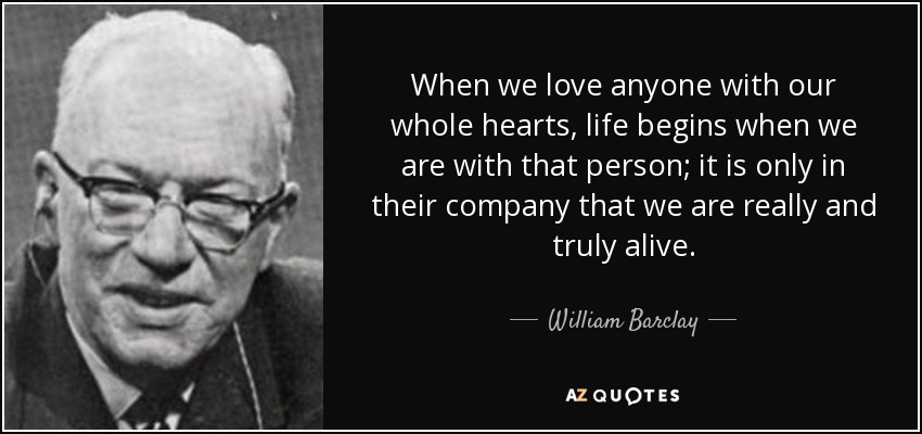 When we love anyone with our whole hearts, life begins when we are with that person; it is only in their company that we are really and truly alive. - William Barclay