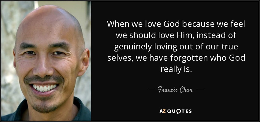 When we love God because we feel we should love Him, instead of genuinely loving out of our true selves, we have forgotten who God really is. - Francis Chan
