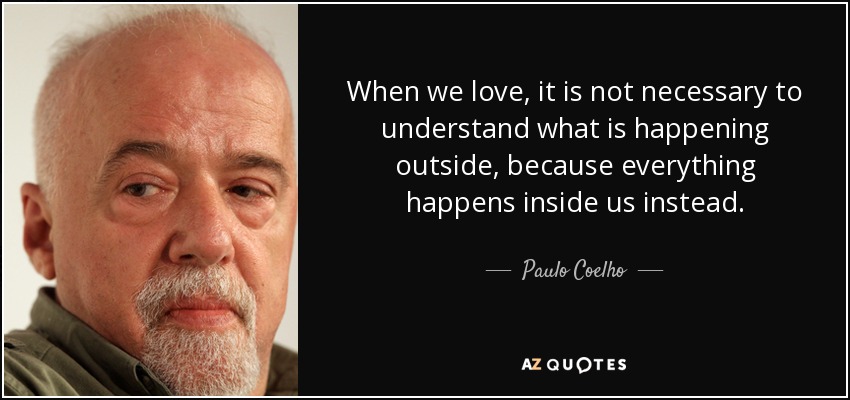When we love, it is not necessary to understand what is happening outside, because everything happens inside us instead. - Paulo Coelho