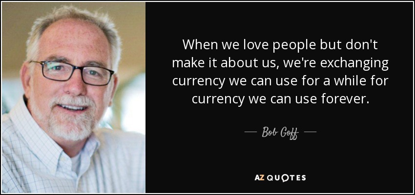 When we love people but don't make it about us, we're exchanging currency we can use for a while for currency we can use forever. - Bob Goff
