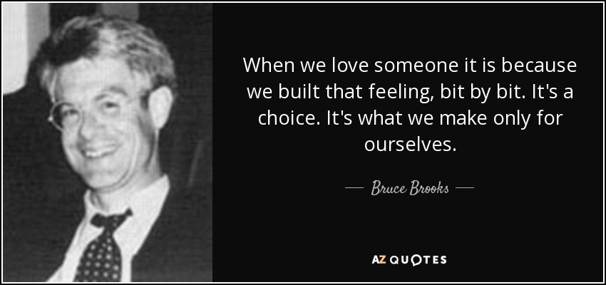 When we love someone it is because we built that feeling, bit by bit. It's a choice. It's what we make only for ourselves. - Bruce Brooks
