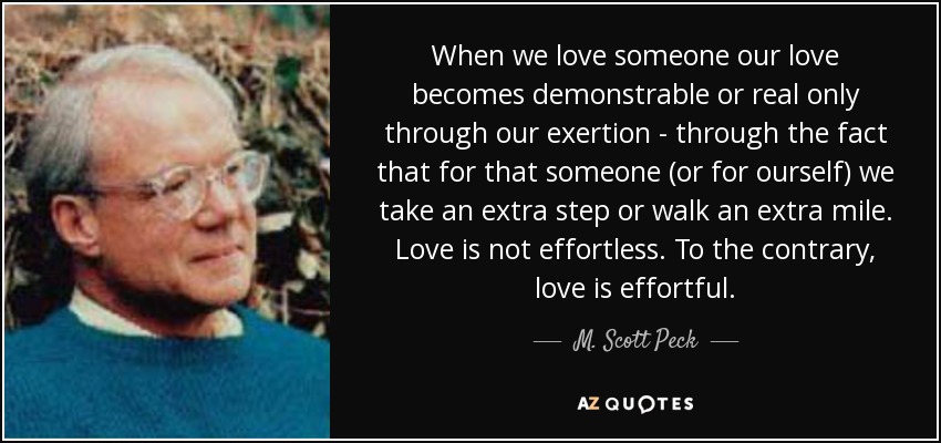 When we love someone our love becomes demonstrable or real only through our exertion - through the fact that for that someone (or for ourself) we take an extra step or walk an extra mile. Love is not effortless. To the contrary, love is effortful. - M. Scott Peck