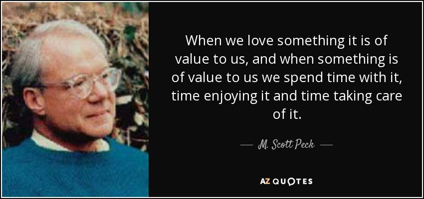 When we love something it is of value to us, and when something is of value to us we spend time with it, time enjoying it and time taking care of it. - M. Scott Peck