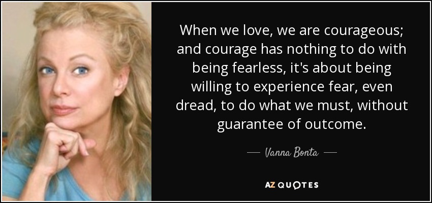 When we love, we are courageous; and courage has nothing to do with being fearless, it's about being willing to experience fear, even dread, to do what we must, without guarantee of outcome. - Vanna Bonta