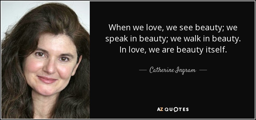 When we love, we see beauty; we speak in beauty; we walk in beauty. In love, we are beauty itself. - Catherine Ingram