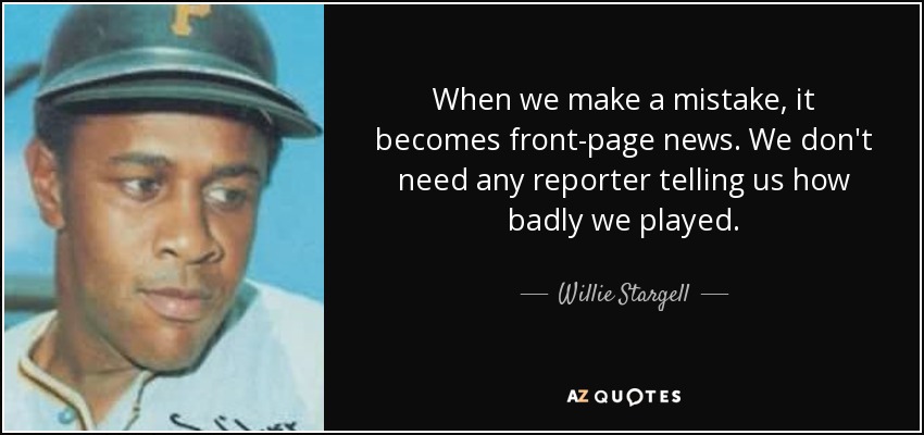 When we make a mistake, it becomes front-page news. We don't need any reporter telling us how badly we played. - Willie Stargell